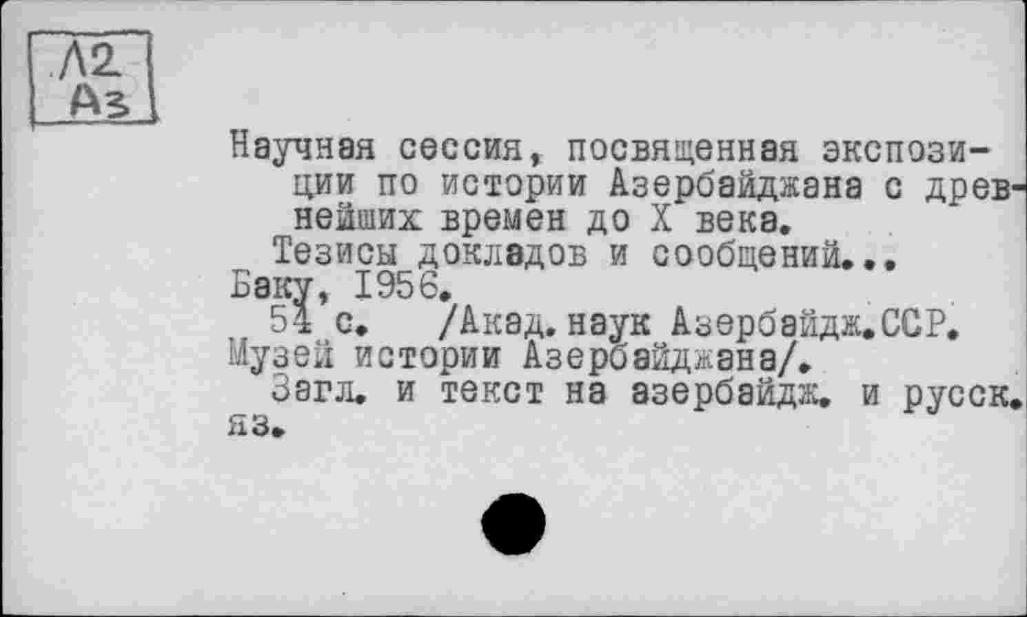 ﻿Л2.
AS
Научная сессия, посвященная экспозиции по истории Азербайджана с древ нейших времен до X века.
Тезисы докладов и сообщений...
Баку, 1956.
54 с. /Акад, наук Азербайдж.ССР.
Музей истории Азербайджана/.
Ззгл. и текст на азербайдж. и русск